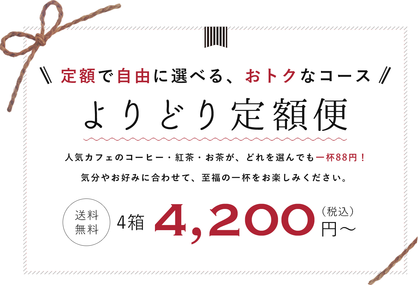 定額で自由に選べる　よりどり定額便　お好きなコーヒー・紅茶・お茶が自由に選べるコースが登場！　人気カフェが認めた味わいをご自宅で簡単にお楽しみいただけます。　送料無料　4200円(税込)から